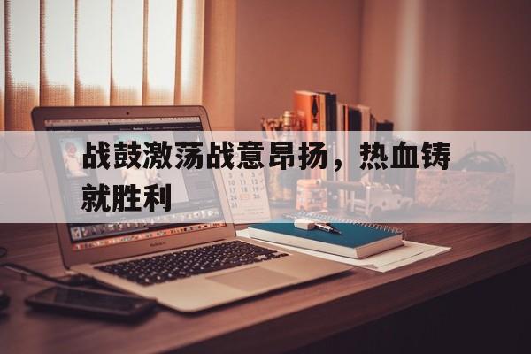 战鼓激荡战意昂扬，热血铸就胜利